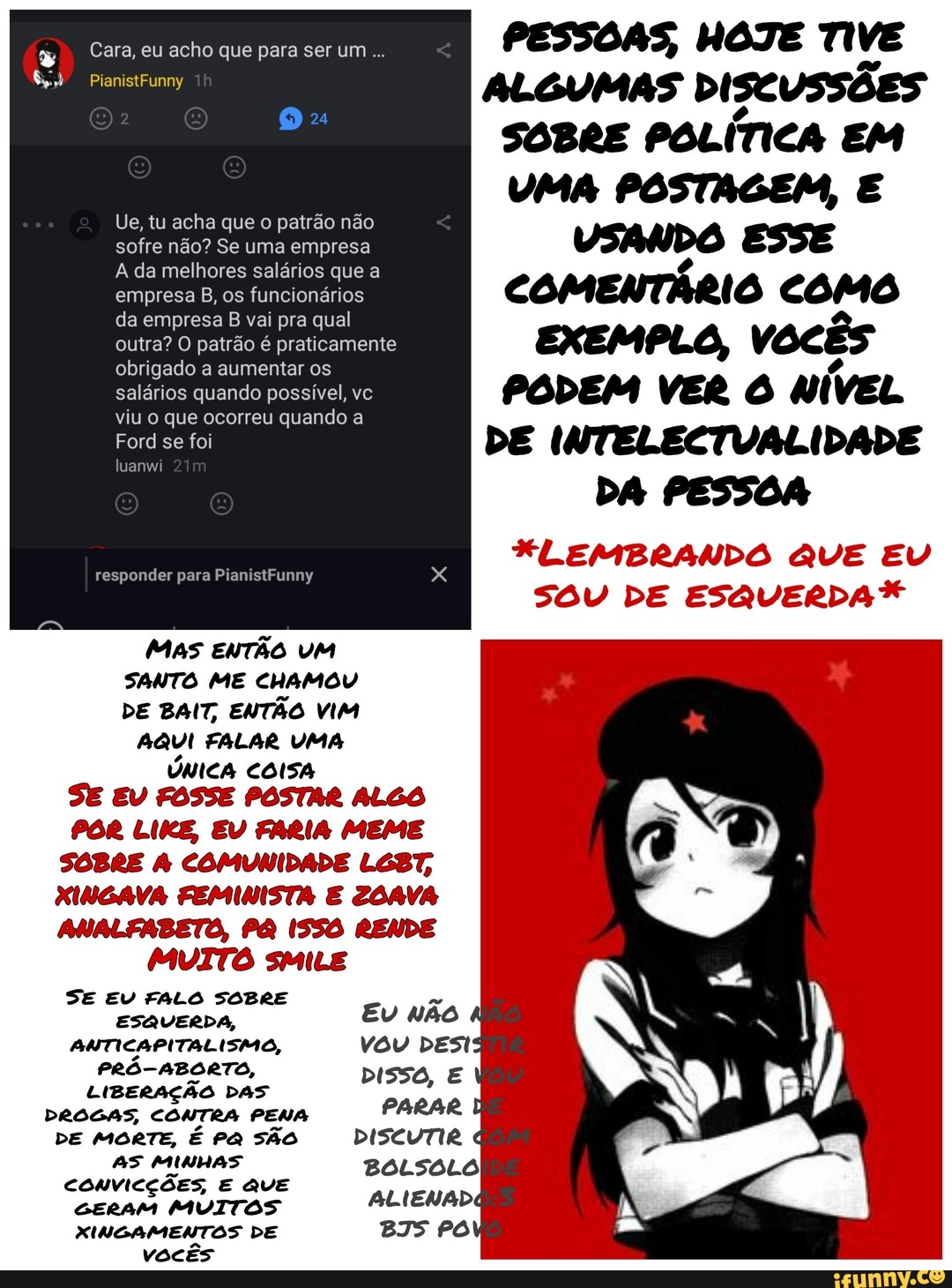Cara, eu acho que para ser um
PianistFunny
Ue, tu acha que o patrão não sofre não? Se uma empresa
A da melhores salários que a empresa B, os funcionários da empresa B vai pra qual outra? O patrão é praticamente obrigado a aumentar os salários quando possível, vc viu o que ocorreu quando a
Ford se foi
uanwi
Tr
responder para PianistFunny
MAS ENTÃO UM SANTO ME CHAMOU DE BAIT, ENTÃO VIM AQUI FALAR UMA ÚNICA SE EU FOSSE POSTAR ALGO
POR LIKE, EV FARIA MEME SOBRE COMUNIDADE LGBT,
XINGAVA FEMINISTA E ZOAVA ANALFABETO, PA ISSO RENDE
MUITO sMILE
DISSO,
PARAR
DISCUTIR
SE EU FALO SOBRE ESQUERDA,
ANTICAPITALISMO,
PRÓ-ABORTO,
LIBERAÇÃO DAS DROGAS, CONTRA PENA DE MORTE, É PA SÃO AS MINHAS CoNvICÇÕES, E que
GERAM MUITOS MINGAMENTOS DE vocês
PESSOAS, HOTE TIVE ALGUMAS DISCUSSÕES SOBRE POLÍTICA EM UMA POSTAGEM, E VSANDO ESSE COMENTÁRIO COMO EXEMPLO, vocês
PODEM VER NÍVEL DE INTELECTVALIDADE DA PESSOA
FLEMBRANDO QUE EU SOU DE ESQUERDA