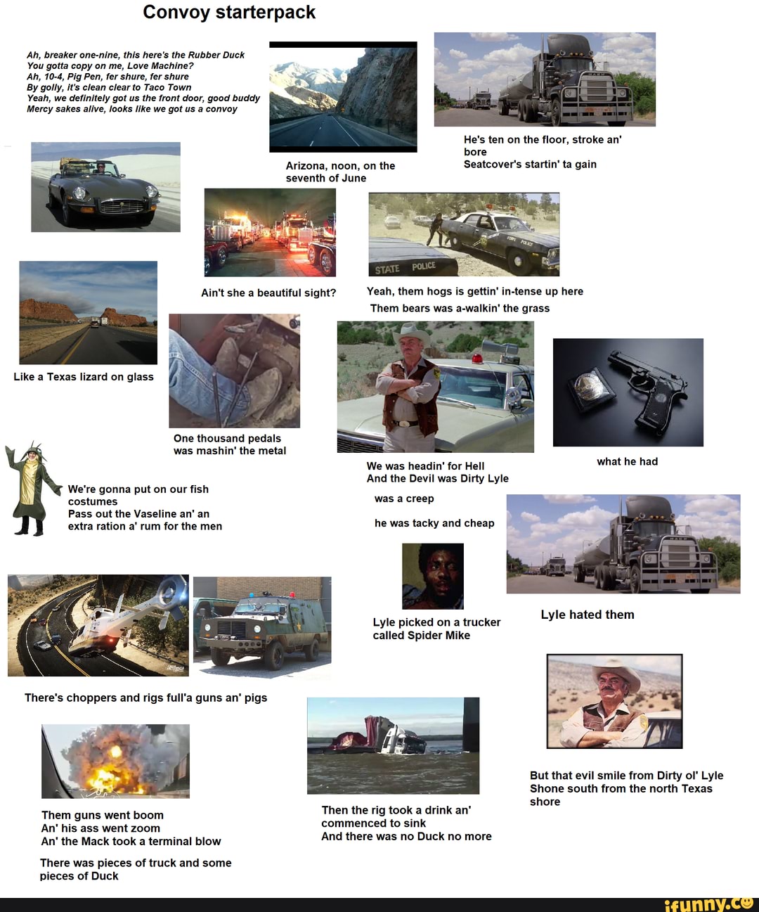 Convoy starterpack
Ah, breaker one-nine, this here's the Rubber Duck
You gotta copy on me, Love Machine?
Ah, 10-4, Pig Pen, fer shure, fer shure
By golly, it's clean clear to Taco Town
Yeah, we definitely got us the front door, good buddy
Mercy sakes alive, looks like we got us a convoy
He's ten on the floor, stroke an' bore
Arizona, noon, on the Seatcover's startin' ta gain seventh of June
Yeah, them hogs is gettin' in-tense up here
Them bears was a-walkin' the grass
Like a Texas lizard on glass
One thousand pedals was mashin' the metal
We was headin' for Hell what he had
And the Devil was Dirty Lyle
We're gonna put on our fish
costumes was a creep
Pass out the Vaseline an' an extra ration a' rum for the men he was tacky and cheap
Lyle picked on a trucker Lyle hated them
called Spider Mike
But that evil smile from Dirty ol' Lyle
Shone south from the north Texas
shore
Them guns went boom Then the rig took a drink an'
An' his ass went zoom commenced to sink
An' the Mack took a terminal blow And there was no Duck no more
There was pieces of truck and some pieces of Duck