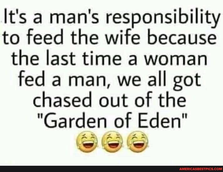 It's a man's responsibility to feed the wife because the last time a woman fed a man, we all got chased out of the
"Garden of Eden"
AS