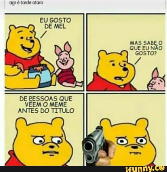 é tarde otaro
EU GOSTO DE MEL
MAS SABE O QUE EU NÃO cosTO?
DE RESSOAS QUE VEEM O MEME ANTES DO TITULO
