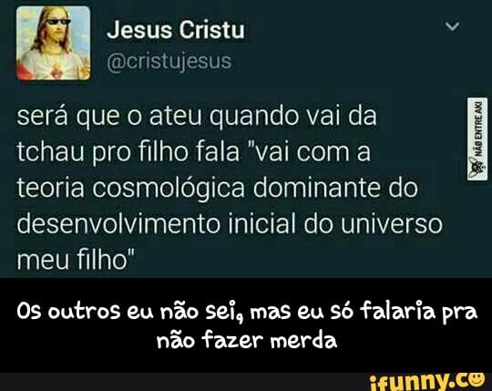 será que o ateu quando vai da
tchau pro filho fala "vai com a
teoria cosmológica dominante do
desenvolvimento inicial do universo
meu filho"
Os outros eu não sei, mas eu só falaria pra
não fazer merda - Os outros eu não sei, mas eu só falaria pra não fazer merda