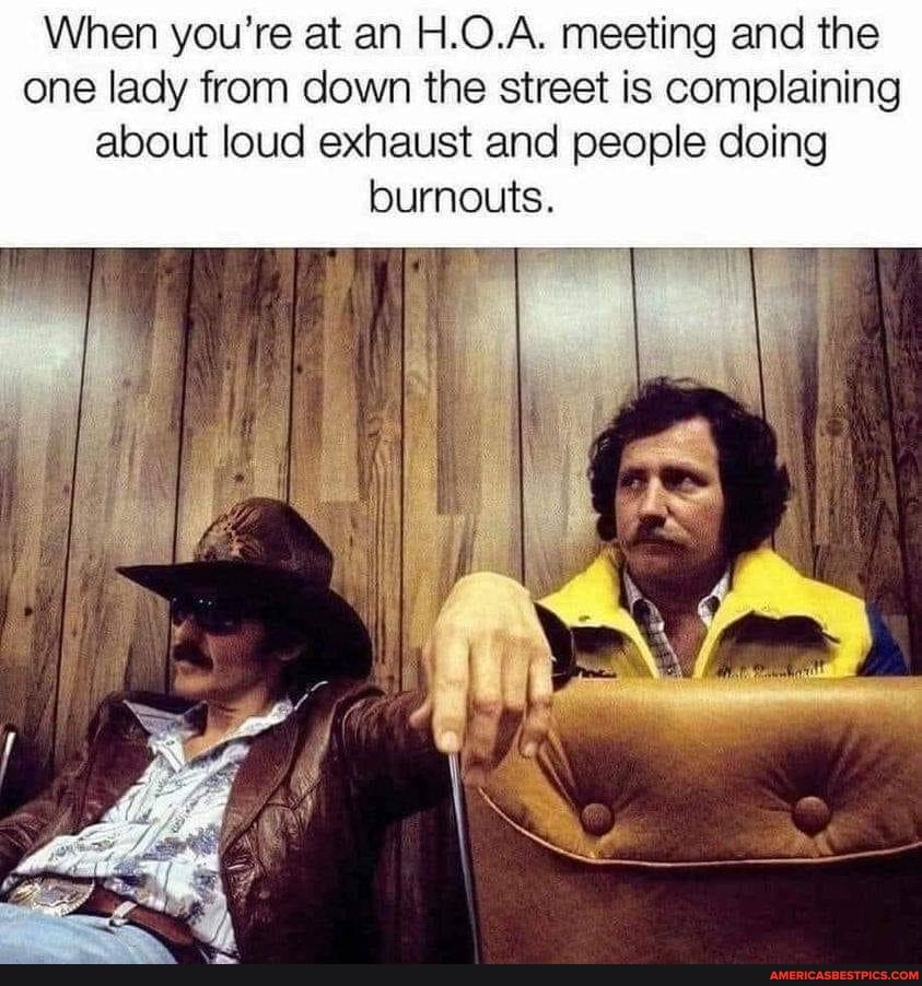 When you're at an H.O.A. meeting and the one lady from down the street is complaining about loud exhaust and people doing burnouts.
