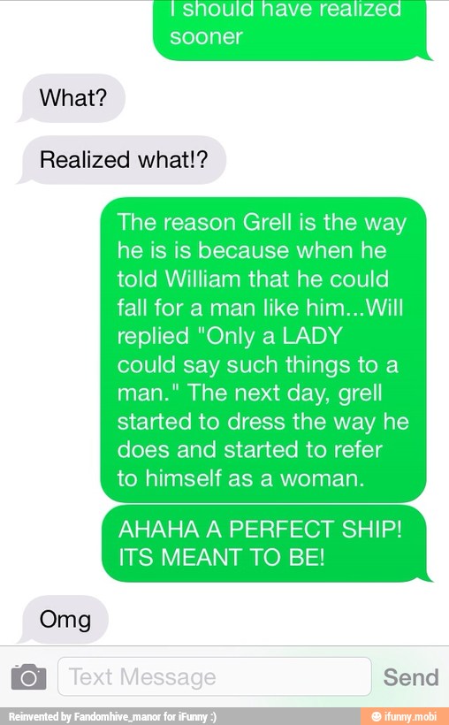 should nave realized
What?
Realized what!?
The reason Grell is the way
he is is because when he
told William that he could
fall for a man like him...Will
replied "Only a LADY
could say such things to a
man." The next day, grell
started to dress the way he
does and started to refer
to himself as a woman.
AHAHA A PERFECT SHIP!
ITS MEANT TO BE!
Omg