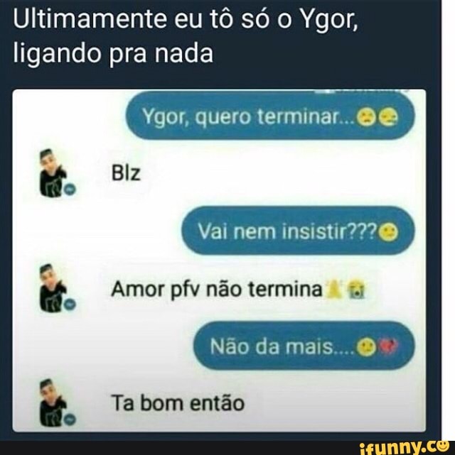 Ultimamente eu tô só o Ygor,
ligando pra nada
Ygor, quero 8&
o
a CR Amor pfv não termina i Ta bom então
q