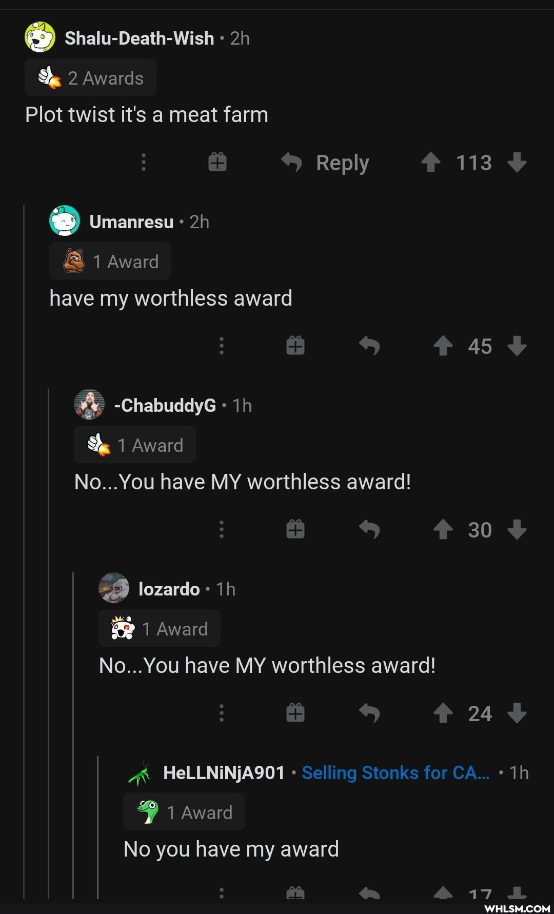 sh
Shalu-Death-Wish
2 Awards
Plot twist it's a meat farm
Reply 113
Umanresu
1 Award have my worthless award
45
-ChabuddyG
1 Award
No...You have MY worthless award!
30 lozardo
1 Award
No...You have MY worthless award!
24
HeLLNiNjA901 Selling Stonks for CA...
1 Award
No you have my award