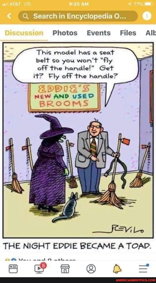 Search in Encyclopedia
Photos Events Files Al
This model has seat belt so you won't "fly
off the handle!" Get it? Fly off the handle"
NEW AND USED BROOMS
THE NIGHT EDDIE BECAME A TOAD.
= AR =