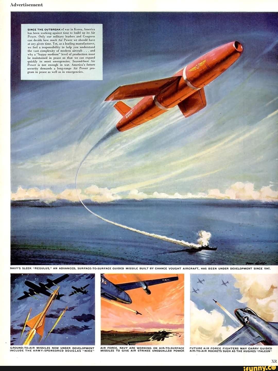 Advertis
tary
leaders and Congeess
Air Power we
should hi
GROUND-TO-AIR MISSILES NOW UNDER DEVELOPMENT AIR FORCE, NAVY ARE WORKING ON AIR-TO-SURFACE FUTURE AIR FORCE FIGHTERS MAY CARAY GUIDED
INCLUDE THE ARMY-SPONSORED DOUGLAS "MIKE" MISSILES TO GIVE AIR STRIKES UNEGUALLED POWER -AIR-TO-AIN ROCKETS SUCH AS THe HUGHES "FALCON