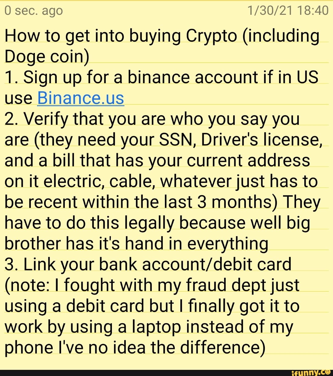 0 sec. ago
How to get into buying Crypto (including
Doge coin)
1. Sign up for a binance account if in US use Binance.us
2. Verify that you are who you say you are (they need your SSN, Driver's license, and a bill that has your current address an it electric, cable, whatever just has to be recent within the last 3 months) They have to do this legally because well big brother has it's hand in everything
3. Link your bank card
(note: I fought with my fraud dept just using at debit card but I finally got it to work by using a laptop instead of my phone I've no idea the difference)
