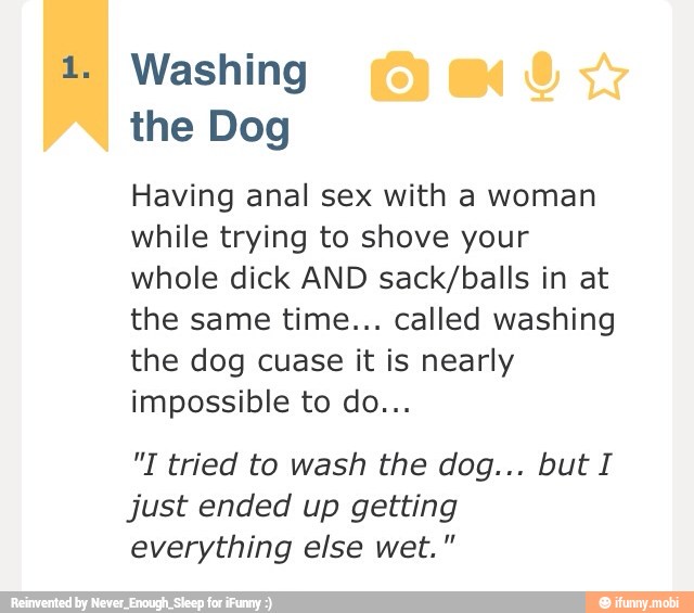 Washing
the Dog
Having anal sex with a woman
while trying to shove your
whole dick AND sack/balls in at
the same time... called washing
the dog cuase it is nearly
impossible to do...
just ended up getting
everything else wet."