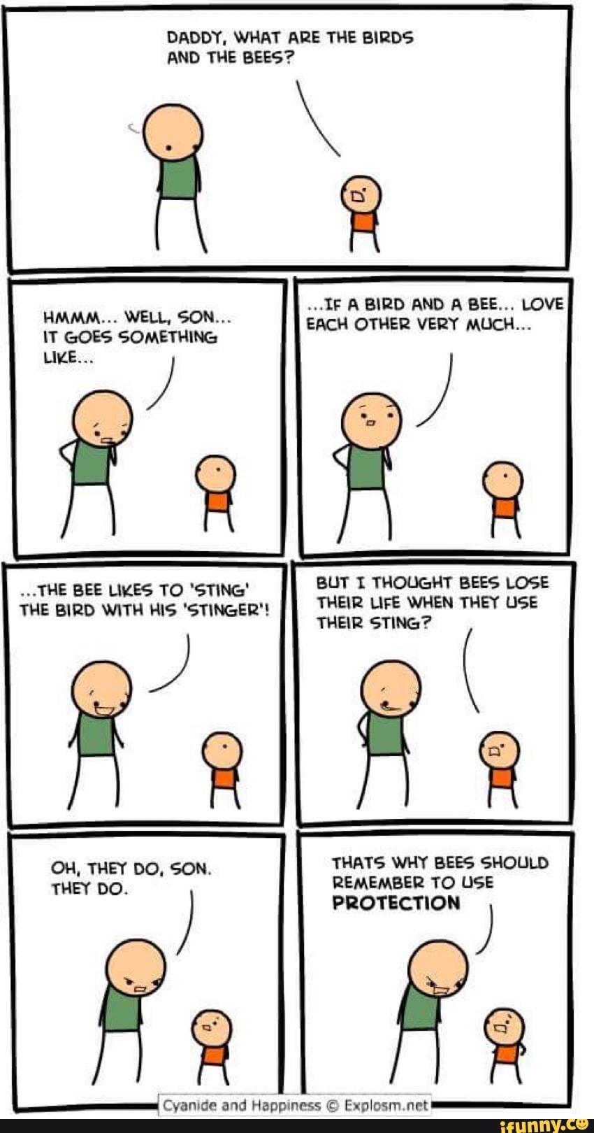 DADDY, WHAT ARE THE BIRDS
AND THE BEES?
A
IT GOES UN
BUT I THOUGHT BEES LOSE
THEIR LIFE WHEN THEY USE
"THE BEE LIKES TO 'STING'
THEIR STING?
THE BIRD WITH HIS 'STINGER'!
THATS WHY BEES SHOULD
REMEMBER TO USE
PROTECTION
Rs
Cyanide and Happiness © Explosm.net