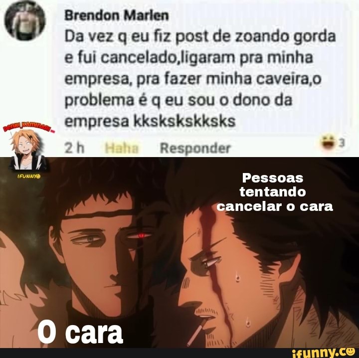 Brendon Marlen
Da vez q eu fiz post de zoando gorda e fui cancelado, ligaram pra minha empresa, pra fazer minha caveira,o problema é q eu sou o dono da
empresa kkskskskksks
Responder -
Pessoas tentando cancelar o cara
O cara