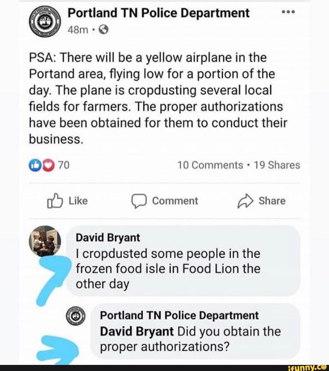 Portland TN Police Department
PSA: There will be a yellow airplane in the
Portand area, flying low for a portion of the day. The plane is cropdusting several local fields for farmers. The proper authorizations have been obtained for them to conduct their business.
70 10 Comments 19 Shares
Like Comment Share
David Bryant
I cropdusted some people in the frozen food isle in Food Lion the other day
Portland TN Police Department
David Bryant Did you obtain the
proper authorizations?