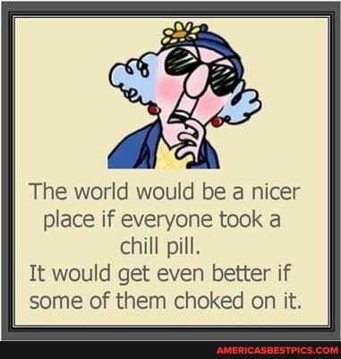 sf
The world would be a nicer place if everyone took a chill pill.
It would get even better if some of them choked on it.