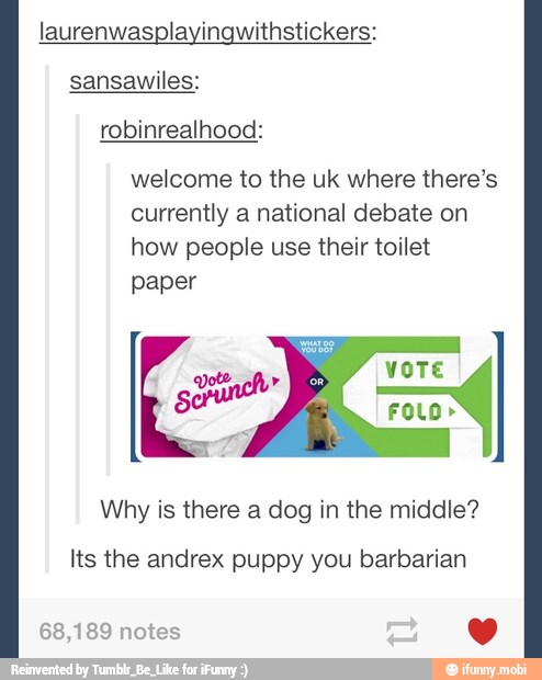 laurenwasplayingwithstickers:
sansawiles:
welcome to the uk where there's
currently a national debate on
how people use their toilet
paper
VOTE
4 sorna
I
Why is there a dog in the middle?
Its the andrex puppy you barbarian
68,189 notes Yv