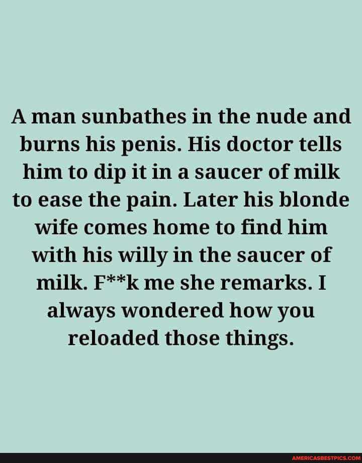 Aman sunbathes in the nude and burns his penis. His doctor tells him to dip it in a saucer of milk
to ease the pain. Later his blonde
wife comes home to find him with his willy in the saucer of milk. F**k me she remarks. I always wondered how you reloaded those things.