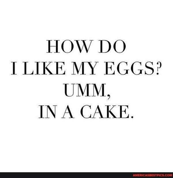 HOW DO I LIKE MY EGGS?
UMM,
IN A CAKE.