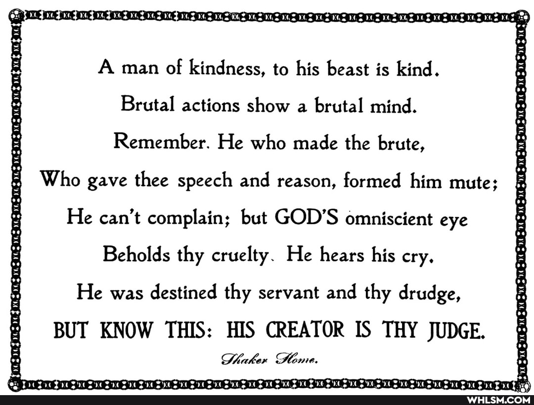A man of kindness, to his beast is kind.
Brutal actions show a brutal mind.
Remember. He who made the brute,
Who gave thee speech and reason, formed him mute;
He can't complain; but GOD'S omniscient eye
Beholds thy cruelty. He hears his cry.
He was destined thy servant and thy drudge,
BUT KNOW THIS: HIS CREATOR IS THY JUDGE.
Shaker Dtome.