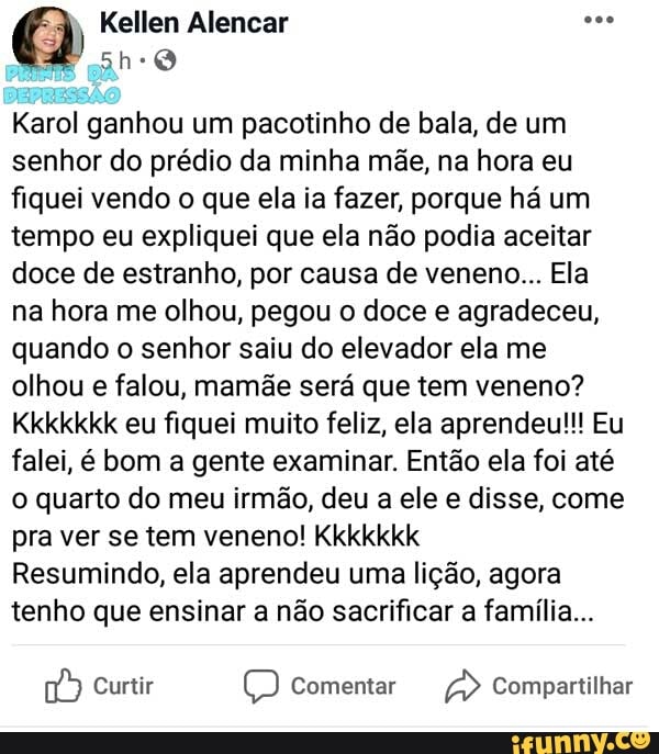 Karol ganhou um pacotinho de bala, de um
senhor do prédio da minha mãe, na hora eu
fiquei vendo o que ela ia fazer, porque há um
tempo eu expliquei que ela não podia aceitar
doce de estranho, por causa de veneno... Ela
na hora me olhou, pegou o doce e agradeceu,
quando o senhor saiu do elevador ela me
olhou e falou, mamãe será que tem veneno?
Kkkkkkk eu fiquei muito feliz, ela aprendeu!!! Eu
falei, é bom a gente examinar. Então ela foi até
o quarto do meu irmão, deu a ele e disse, come
pra ver se tem veneno! Kkkkkkk
Resumindo, ela aprendeu uma lição, agora
tenho que ensinar a não sacrificar a família...
D Curtir O Comentar a Compartilhar