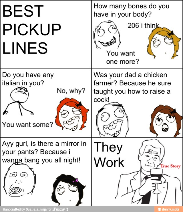 BEST
PICKUP
LINES
How many bones do you
have in your body?
You want
one more?
Do you have any
italian in you?
INES
Was your dad a chicken
farmer? Because he sure
taught you how to raise a
o
Ayy gurl, is there a mirror in
your pants? Because i
bang you all night!
They