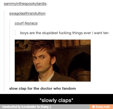 sammyinthespookytardis:
swagolasthranduilion:
boys are the stupidest fucking things ever i want ten
slow clap for the doctor who fandom
*slowly clap: - *slowly claps*