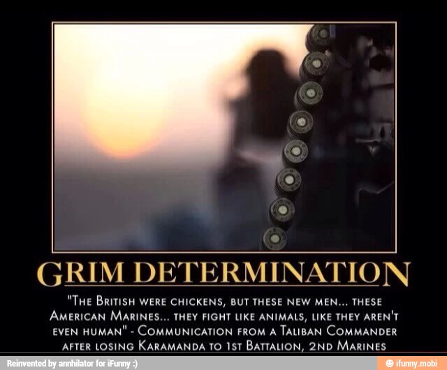e
GRIM DE
M
DETERMINATION
"THe BRriTISH WERE CHICKENS, BUT THESE NEW MEN... THESE
AMERICAN MARINES... THEY FIGHT LIKE ANIMALS, LIKE THEY AREN'T
EVEN HUMAN"
COMMUNICATION FROM A
TALIBAN COMMANDER
AFTER LOSING
KARAMANDA TO 151 BATTALION, 2ND MARINES