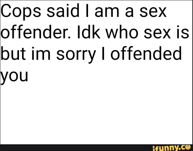 Cops said I am a sex
offender. Idk who sex is
but im sorry I offended
you