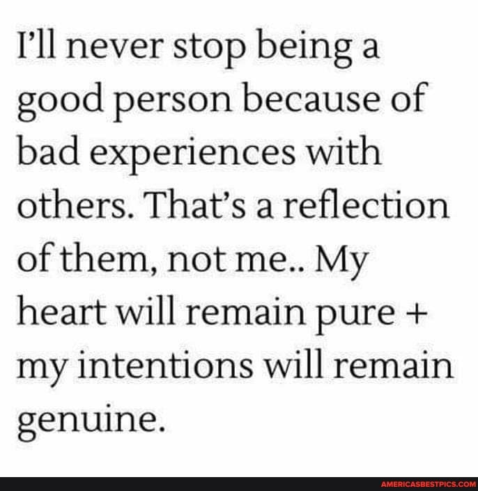 I'll never stop being a good person because of bad experiences with others. That's a reflection of them, not me.. My heart will remain pure + my intentions will remain genuine.