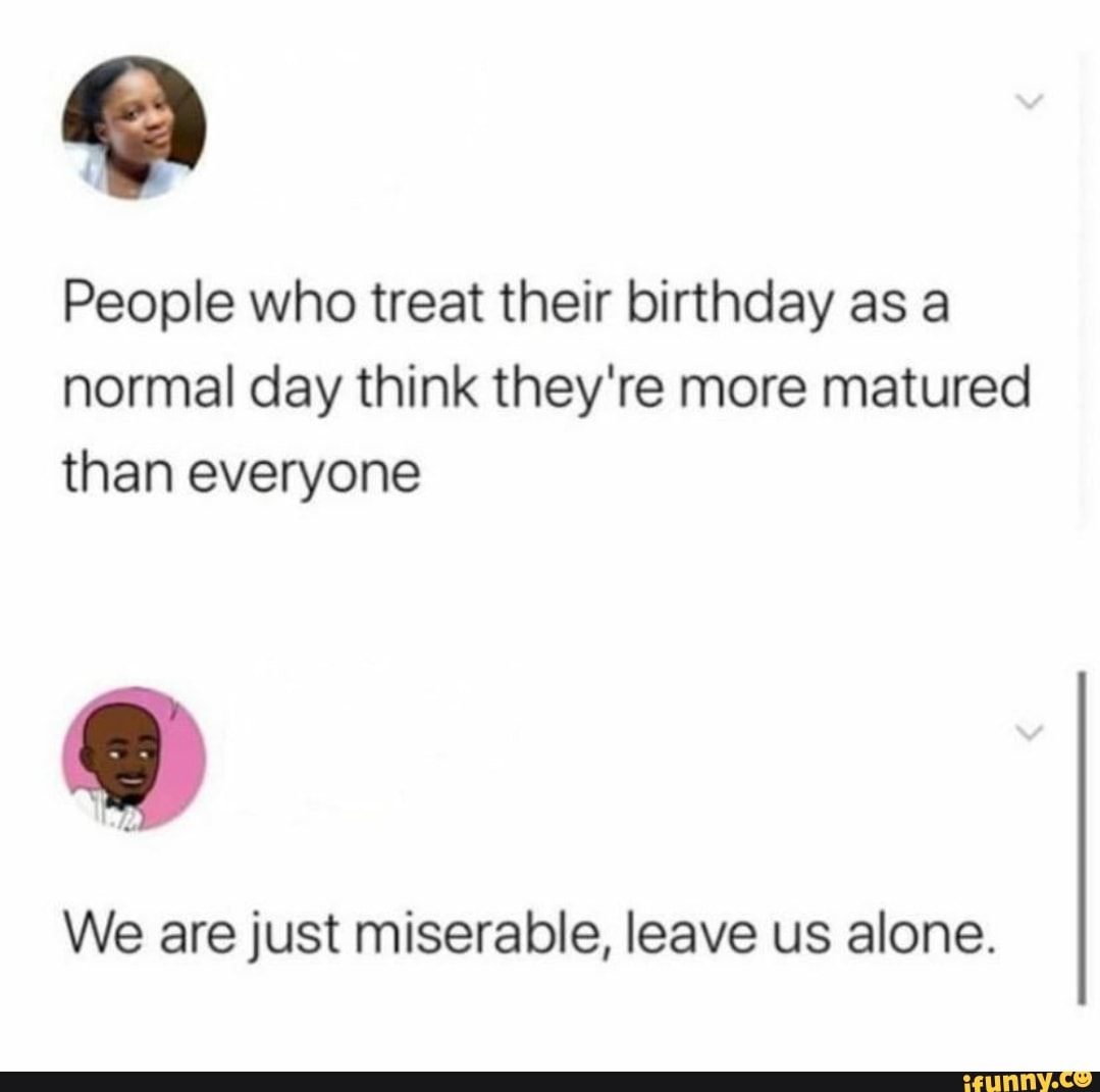 People who treat their birthday as a
normal day think they're more matured
than everyone
We are just miserable, leave us alone.