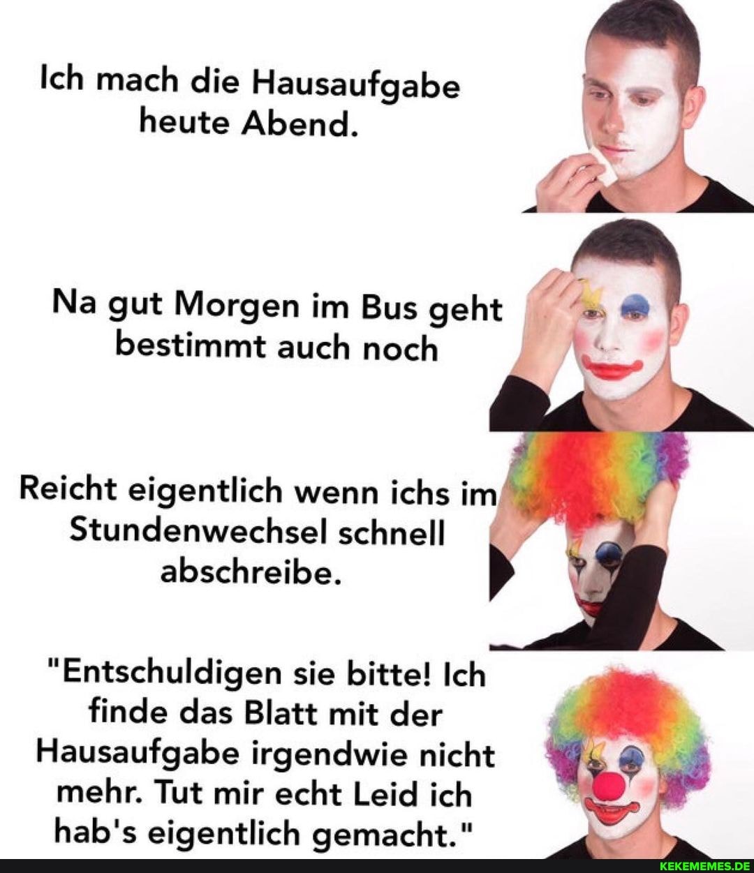 Ich mach die Hausaufgabe heute Abend.
Na gut Morgen im Bus geht bestimmt auch noch
Reicht eigentlich wenn ichs im
Stundenwechsel schnell abschreibe.
"Entschuldigen sie bitte! Ich finde das Blatt mit der
Hausaufgabe irgendwie nicht mehr. Tut mir echt Leid ich hab's eigentlich aemarcht "