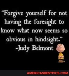"Forgive yourself for not having the foresight to know what now seems so obvious in hindsight."
Judy Belmont