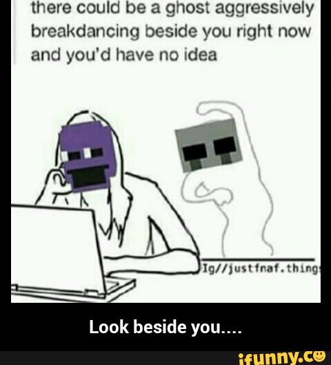 there could be a ghost aggressnvely
breakdancmg beside you right now
and you'd have no Idea
Look beside you.... - Look beside you....