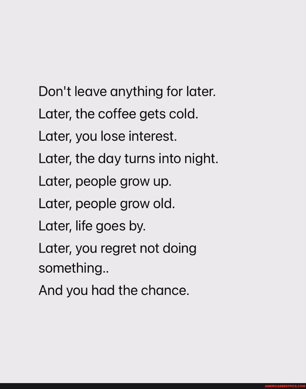 Don't leave anything for later. Later, the coffee gets cold. Later, you lose interest. Later, the day turns into night. Later, people grow up. Later, people grow old. Later, life goes by. Later, you regret not doing something.. And you had the chance.
