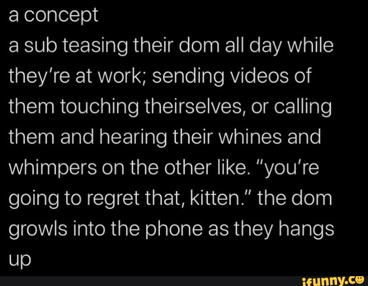 aconcept
a sub teasing their dom all day while
they're at work; sending videos of
them touching theirselves, or calling
them and hearing their whines and
whimpers on the other like. "you're
going to regret that, kitten." the dom
growls into the phone as they hangs
up