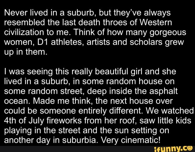 Never lived in a suburb, but they've always resembled the last death throes of Western civilization to me. Think of how many gorgeous women, athletes, artists and scholars grew up in them.
I was seeing this really beautiful girl and she lived in a suburb, in some random house on some random street, deep inside the asphalt ocean. Made me think, the next house over could be someone entirely different. We watched
Ath of July fireworks from her roof, saw little kids playing in the street and the sun setting on another day in suburbia. Very cinematic!