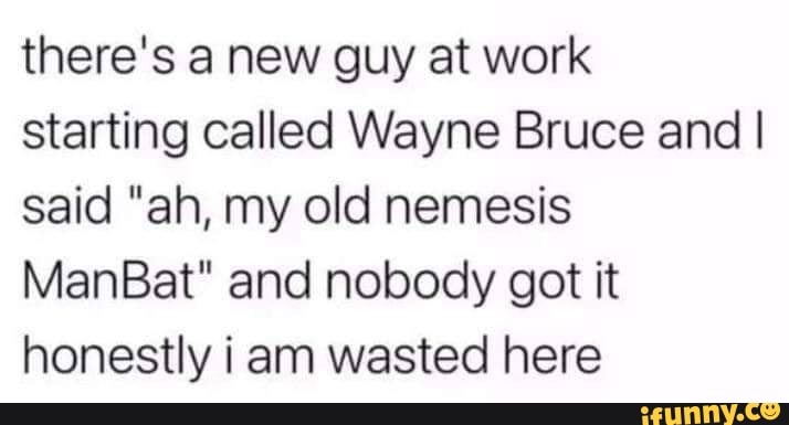 there's a new guy at work starting called Wayne Bruce and I said "ah, my old nemesis
ManBat" and nobody got it honestly i am wasted here