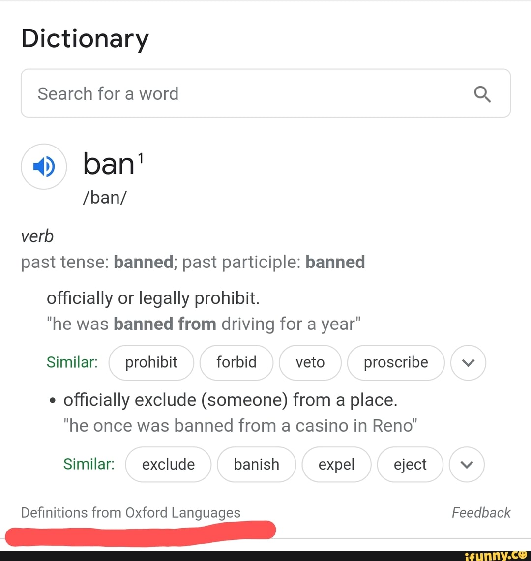 Dictionary
Search for a word Q
4) ban'
/ban/ verb
past tense: banned; past participle: banned
officially or legally prohibit.
"he was banned from driving for a year"
Similar: prohibit forbid veto proscribe
officially exclude (someone) from a place.
"he once was banned from a casino in Reno"
Similar: exclude banish expel eject
Definitions from Oxford Languages Feedback