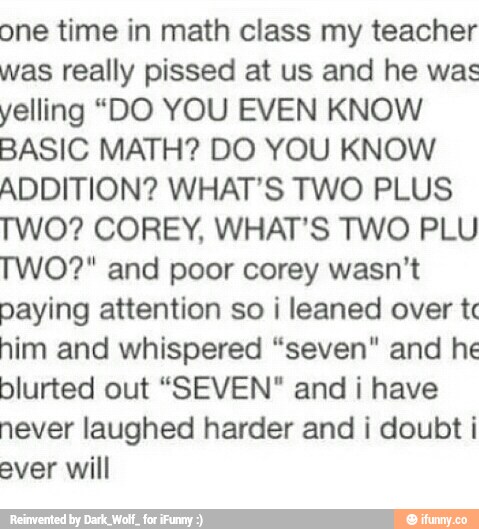 one time in math class my teacher
was really pissed at us and he was
yelling “DO YOU EVEN KNOW
BASIC MATH? DO YOU KNOW
ADDITION? WHAT'S TWO PLUS
TWO? COREY. WHAT'S TWO PLU
TWO?“ and poor corey wasn't
paying attention so i leaned over tc
him and whispered “seven" and he
blurted out “SEVEN" and i have
never laughed harder and i doubt i
ever will
