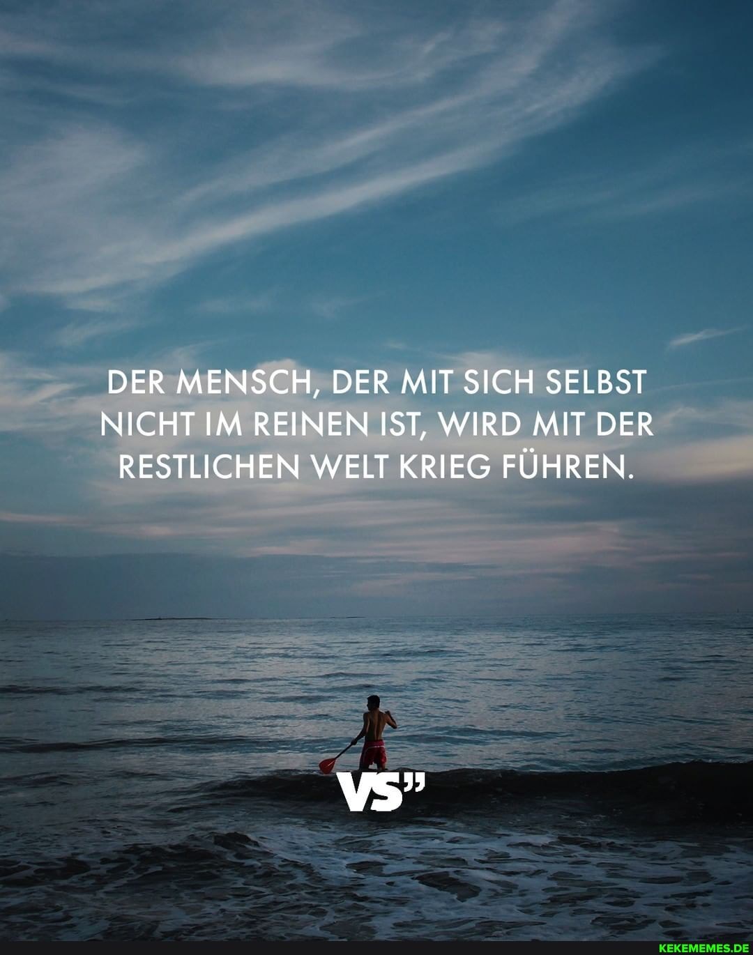 DER MENSCH, DER MIT SICH SELBST NICHT IM REINEN IST, WIRD MIT DER RESTLICHEN WELT KRIEG FÜHREN.