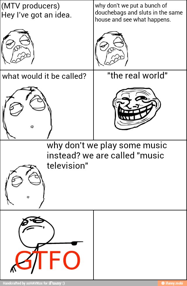 (MTV producers)
Hey I've got an idea.
douchebags and sluts in the same
house and what happens.
what would it be called?
ÉS "the real world"
why don't we play some music
instead? we are called "music
television" eS