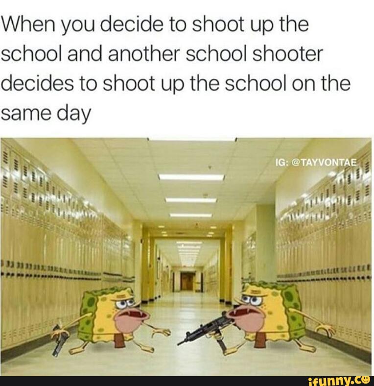When you decide to shoot up the
school and another school shooter
decides to shoot up the school on the
