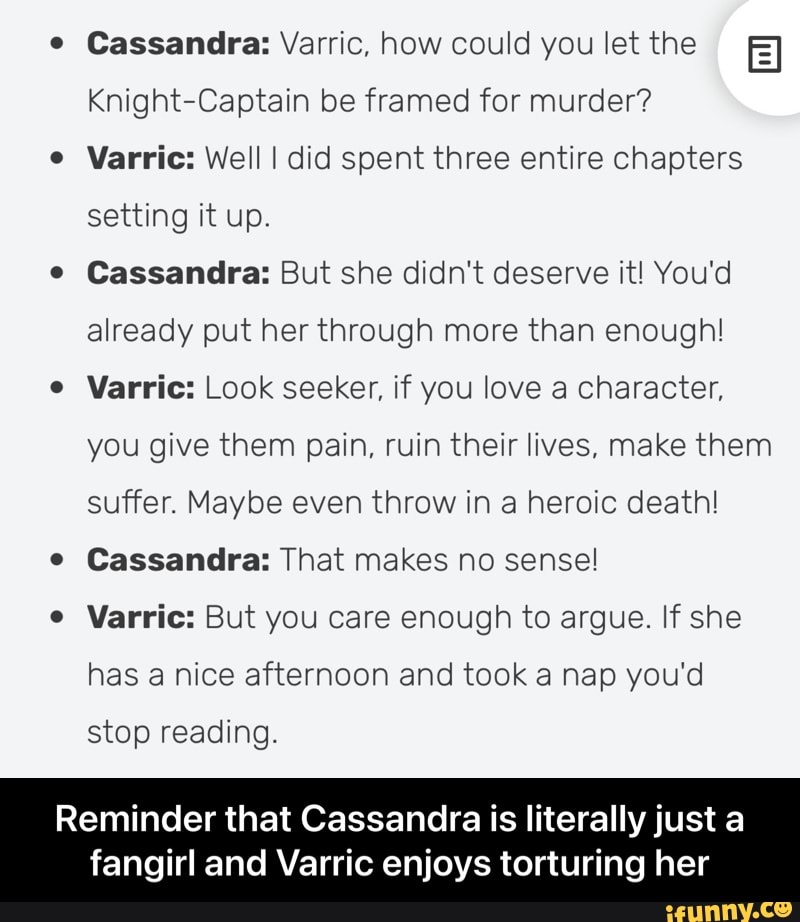 e Cassandra: Varric, how could you let the
Knight-Captain be framed for murder?
Varric: Well I did spent three entire chapters setting it up.
e Cassandra: But she didn't deserve it! You'd already put her through more than enough!
Varric: Look seeker, if you love a character, you give them pain, ruin their lives, make them suffer. Maybe even throw in a heroic death!
e Cassandra: That makes no sense!
e Varric: But you care enough to argue. If she has a nice afternoon and took a nap you'd
stop reading.
Reminder that Cassandra is literally just a
fangirl and Varric enjoys torturing her - Reminder that Cassandra is literally just a fangirl and Varric enjoys torturing her