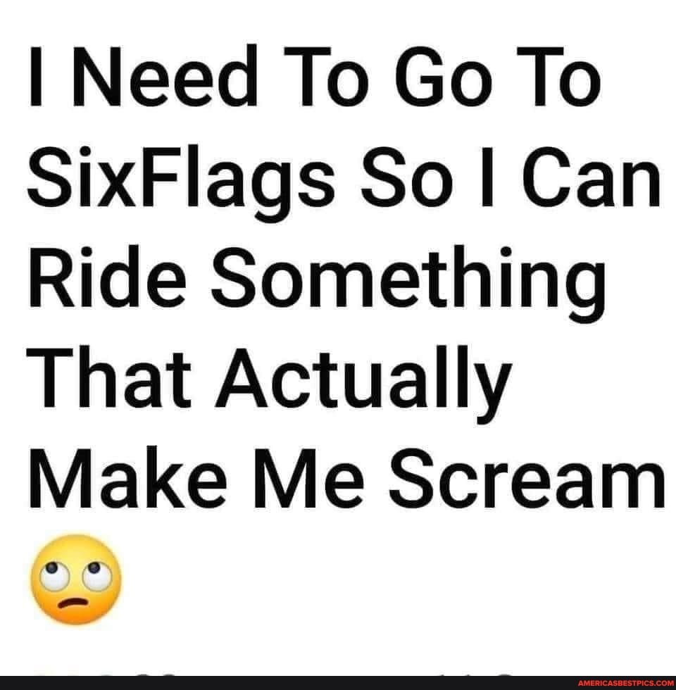 I Need To Go To SixFlags So I Can Ride Something That Actually Make Me Scream America’s best