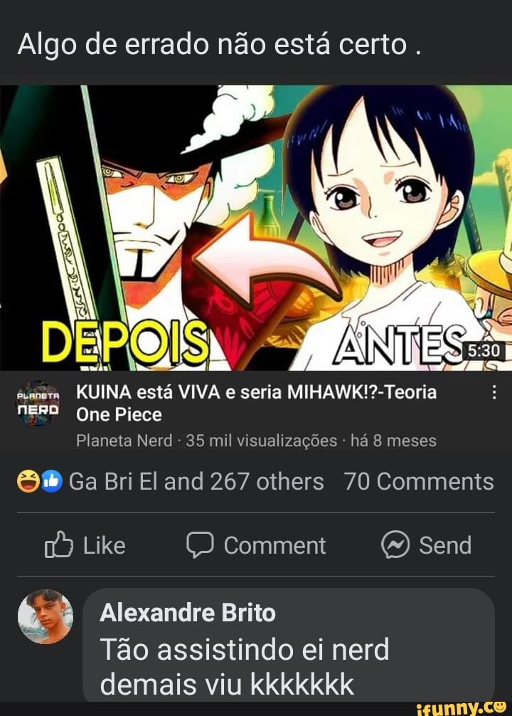Algo de errado não está certo.
DEPOIS
aummera KUINA está VIVA e seria
NERD One Piece
Planeta Nerd - 35 mil visualizações - há 8 meses
Ga Bri El and 267 others 70 Comments
Like comment Send
Alexandre Brito
Tão assistindo ei nerd demais viu kkkkkkk