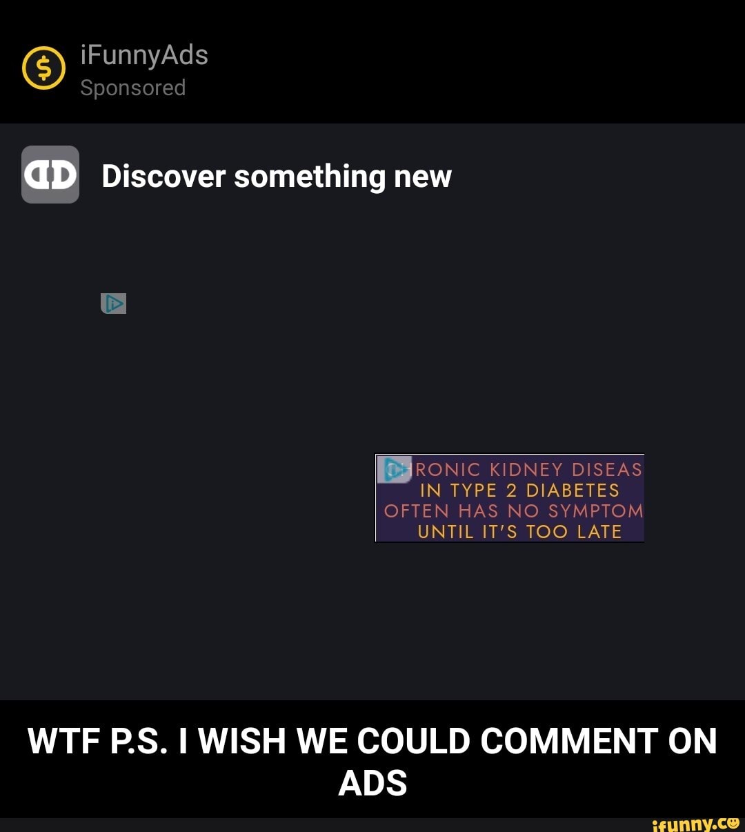 iFunnyAds
Sponsored
GD Discover something new
RONIC KIDNEY DISEAS IN TYPE 2 DIABETES
OFTEN HAS NO SYMPTOM UNTIL IT'S TOO LATE
WTF PS. WISH WE COULD COMMENT ON ADS - WTF P.S. I WISH WE COULD COMMENT ON ADS