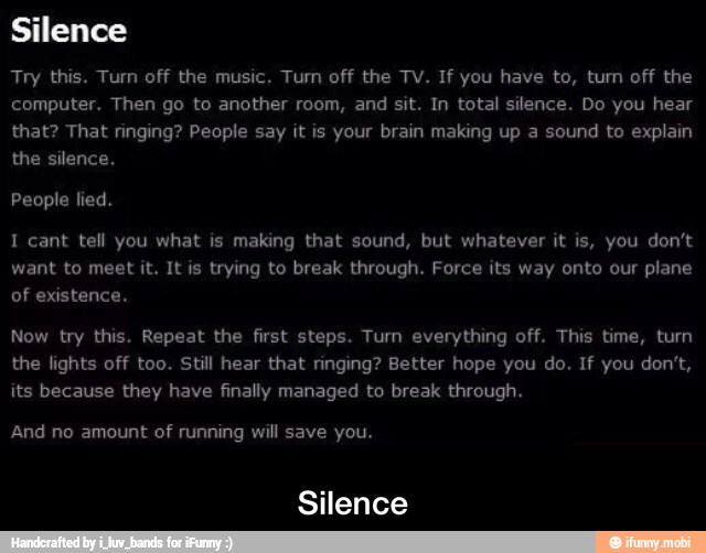 you.
Silence
want to meet it. It is trying to break through. Force its way onto our plane
of existence.
Now try this. Repeat the first steps. Turn everything off. This time, turn
the lights off too. Still hear that ringing? Better hope you do. If you don't,
its because they have finally managed to break through.
running - Silence