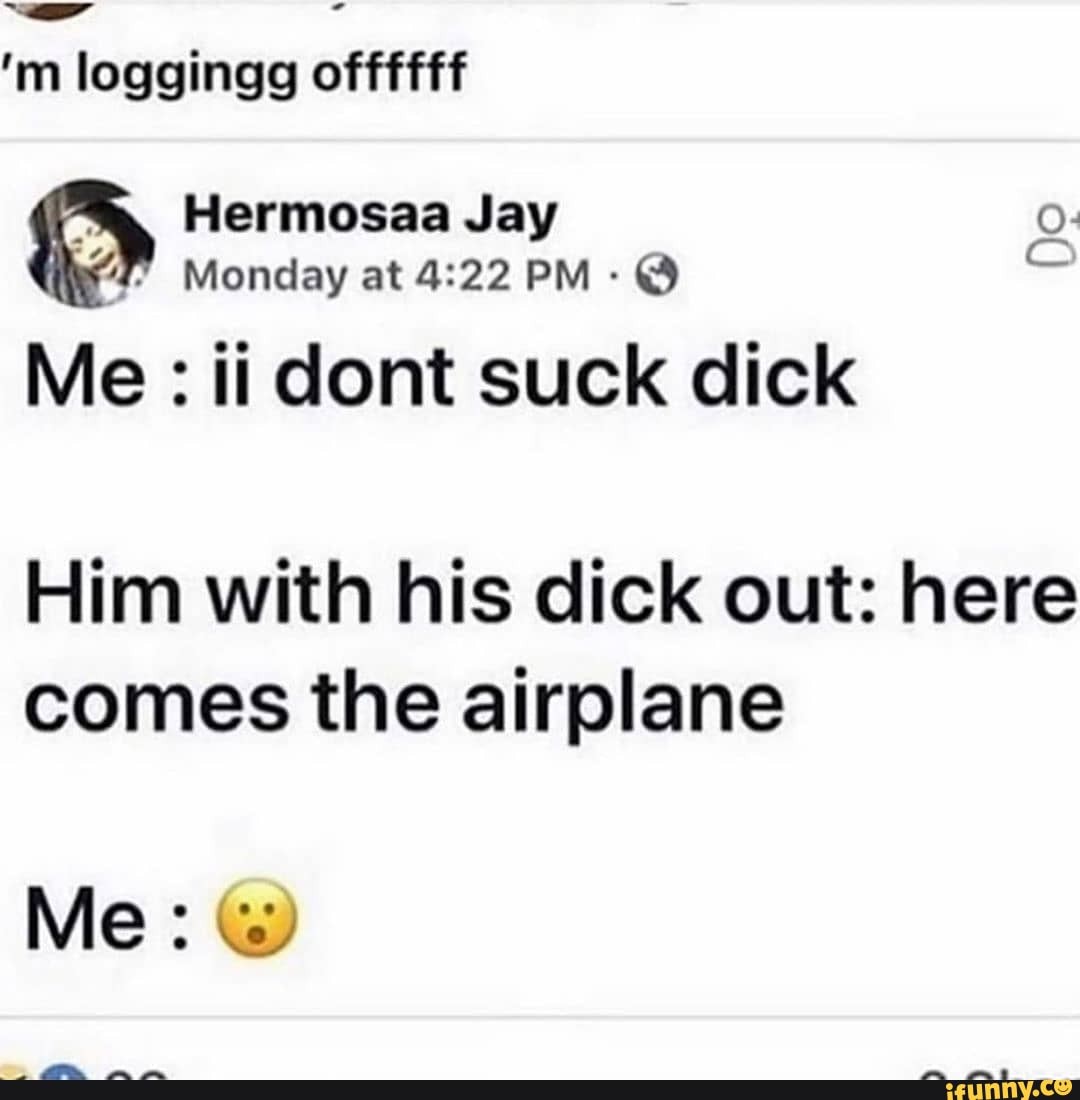 Hermosaa Jay
Me ii dont suck dick
Do
Him with his dick out: here
comes the airplane
