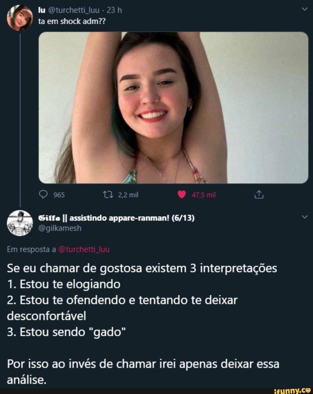 lu Oturchetti luu - ta em shock adm??
965
II assistindo appare-ranman!
Em resposta a
Se eu chamar de gostosa existem 3 interpretações
1. Estou te elogiando
2. Estou te ofendendo e tentando te deixar desconfortável
3. Estou sendo "gado"
Por isso ao invés de chamar irei apenas deixar essa análise.