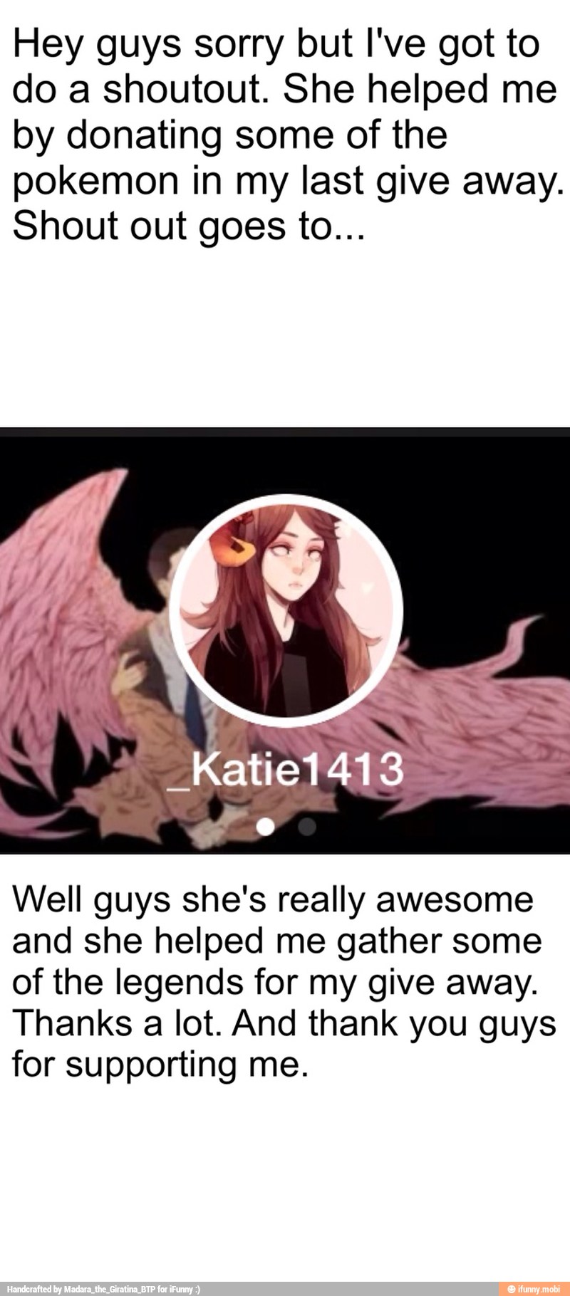 Hey guys sorry but I've got to
do a shoutout. She helped me
by donating some of the
pokemon in my last give away.
Shout out goes to...
Well guys she's really awesome
and she helped me gather some
of the legends for my give away.
Thanks a lot. And thank you guys
for supporting me.