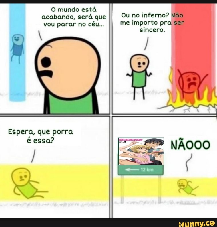 O mundo está acabando, será que vou parar no céu...
Ou no inferno? me importo pr: ser sincero.
NÃOOO
Espera, que porra é essa?