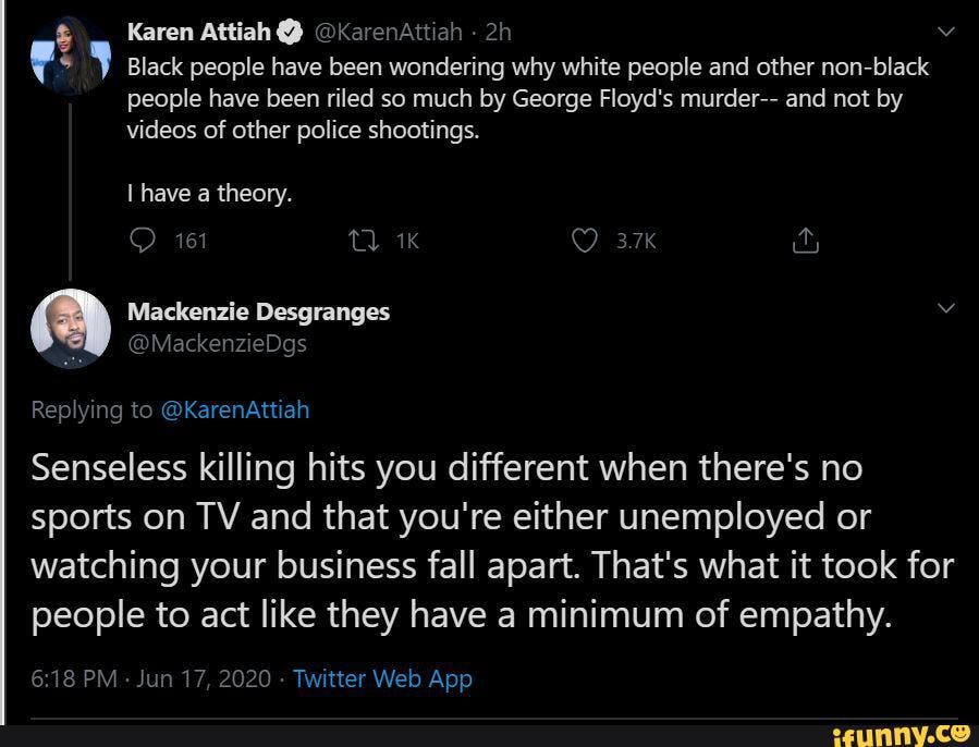 Karen Attiah @ @KarenAttiah
Black people have been wondering why white people and other non-black people have been riled so much by George Floyd's murder-- and not by videos of other police shootings.
have a theory.
Replying to @KarenAttiah
Senseless killing hits you different when there's no sports on TV and that you're either unemployed or watching your business fall apart. That's what it took for people to act like they have a minimum of empathy.